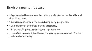 Environmental factors
• ~ Exposure to German measles which is also known as Rubella and
other infections.
• ~ Deficiency of certain vitamins during early pregnancy.
• ~ Use of alcohol and drugs during pregnancy
• ~ Smoking of cigarettes during early pregnancy.
• ~ Use of certain medicine like topiramate or valoporoic acid for the
treatment of epilepsy.
 