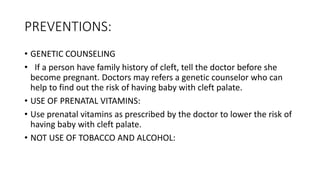 PREVENTIONS:
• GENETIC COUNSELING
• If a person have family history of cleft, tell the doctor before she
become pregnant. Doctors may refers a genetic counselor who can
help to find out the risk of having baby with cleft palate.
• USE OF PRENATAL VITAMINS:
• Use prenatal vitamins as prescribed by the doctor to lower the risk of
having baby with cleft palate.
• NOT USE OF TOBACCO AND ALCOHOL:
 