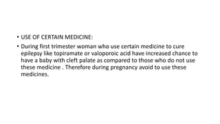 • USE OF CERTAIN MEDICINE:
• During first trimester woman who use certain medicine to cure
epilepsy like topiramate or valoporoic acid have increased chance to
have a baby with cleft palate as compared to those who do not use
these medicine . Therefore during pregnancy avoid to use these
medicines.
 