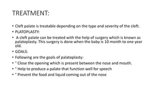 TREATMENT:
• Cleft palate is treatable depending on the type and severity of the cleft.
• PLATOPLASTY:
• A cleft palate can be treated with the help of surgery which is known as
palatoplasty. This surgery is done when the baby is 10 month to one year
old.
• GOALS:
• Following are the goals of palatoplasty:
• ° Close the opening which is present between the nose and mouth.
• ° Help to produce a palate that function well for speech
• ° Prevent the food and liquid coming out of the nose
 
