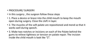• PROCEDURE/ SURGERY:
• In this surgery , the surgeon follow these steps
• 1. Place a device or brace into the child mouth to keep the mouth
open during surgery. Close the cleft in layer.
• 2. The muscles of the soft palate are repositioned and mend so that it
works well during speech.
• 3. Make two notches or incisions on each of the Palate behind the
gums to relieve tightness or tension on palate repair. The incision
inside the child mouth is look like “Z”.
 