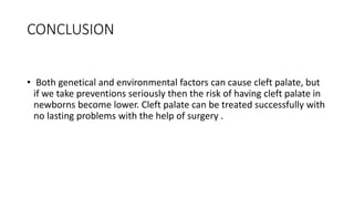 CONCLUSION
• Both genetical and environmental factors can cause cleft palate, but
if we take preventions seriously then the risk of having cleft palate in
newborns become lower. Cleft palate can be treated successfully with
no lasting problems with the help of surgery .
 