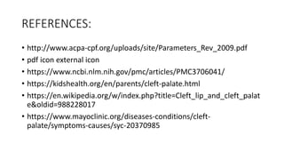 REFERENCES:
• http://www.acpa-cpf.org/uploads/site/Parameters_Rev_2009.pdf
• pdf icon external icon
• https://www.ncbi.nlm.nih.gov/pmc/articles/PMC3706041/
• https://kidshealth.org/en/parents/cleft-palate.html
• https://en.wikipedia.org/w/index.php?title=Cleft_lip_and_cleft_palat
e&oldid=988228017
• https://www.mayoclinic.org/diseases-conditions/cleft-
palate/symptoms-causes/syc-20370985
 