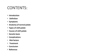 CONTENTS:
• Introduction
• Definition
• Symptoms
• Anatomy of normal palate
• Types of cleft palate
• Causes of cleft palate
• Genetic basis
• Complications
• Risk factors
• Treatment
• Conclusion
• Reference
 