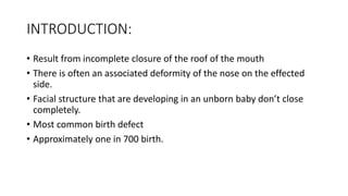 INTRODUCTION:
• Result from incomplete closure of the roof of the mouth
• There is often an associated deformity of the nose on the effected
side.
• Facial structure that are developing in an unborn baby don’t close
completely.
• Most common birth defect
• Approximately one in 700 birth.
 