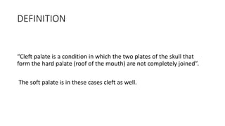 DEFINITION
“Cleft palate is a condition in which the two plates of the skull that
form the hard palate (roof of the mouth) are not completely joined”.
The soft palate is in these cases cleft as well.
 