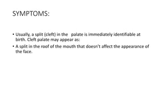 SYMPTOMS:
• Usually, a split (cleft) in the palate is immediately identifiable at
birth. Cleft palate may appear as:
• A split in the roof of the mouth that doesn’t affect the appearance of
the face.
 