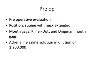 Pre op
• Pre operative evaluation
• Position: supine with neck extended
• Mouth gags: Kilner-Dott and Dingman mouth
gags
• Adrenaline saline solution in dilution of
1:200,000
 