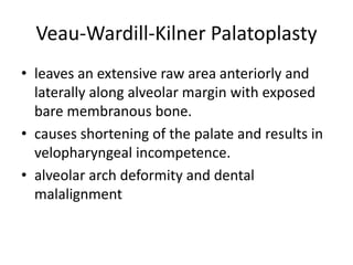 Veau-Wardill-Kilner Palatoplasty
• leaves an extensive raw area anteriorly and
laterally along alveolar margin with exposed
bare membranous bone.
• causes shortening of the palate and results in
velopharyngeal incompetence.
• alveolar arch deformity and dental
malalignment
 