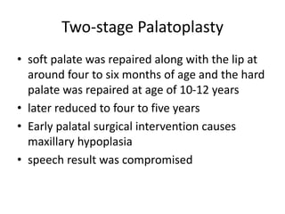 Two-stage Palatoplasty
• soft palate was repaired along with the lip at
around four to six months of age and the hard
palate was repaired at age of 10-12 years
• later reduced to four to five years
• Early palatal surgical intervention causes
maxillary hypoplasia
• speech result was compromised
 