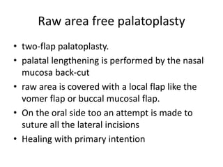 Raw area free palatoplasty
• two-flap palatoplasty.
• palatal lengthening is performed by the nasal
mucosa back-cut
• raw area is covered with a local flap like the
vomer flap or buccal mucosal flap.
• On the oral side too an attempt is made to
suture all the lateral incisions
• Healing with primary intention
 