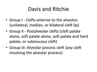 Davis and Ritchie
• Group I - Clefts anterior to the alveolus
(unilateral, median, or bilateral cleft lip)
• Group II - Postalveolar clefts (cleft palate
alone, soft palate alone, soft palate and hard
palate, or submucous cleft)
• Group III: Alveolar process cleft (any cleft
involving the alveolar process)
 