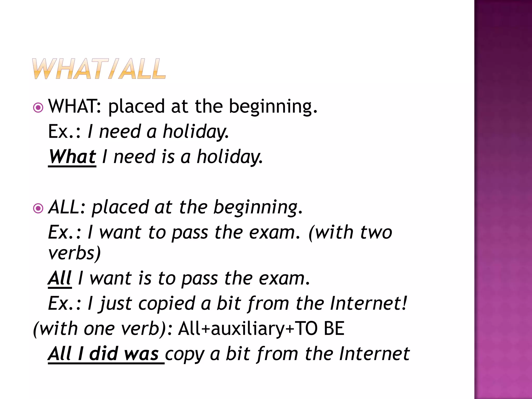  WHAT: placed at the beginning.
Ex.: I need a holiday.
What I need is a holiday.
ALL: placed at the beginning.
Ex.: I want to pass the exam. (with two
verbs)
All I want is to pass the exam.
Ex.: I just copied a bit from the Internet!
(with one verb): All+auxiliary+TO BE
All I did was copy a bit from the Internet