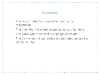 Examples
‐ The reason why I’ve come is to hand in my
resignation.
‐ The thing that I like best about you is your honesty.
‐ The place where we met is very special to me.
‐ The day when the war ended is celebrated across the
whole country.
 
