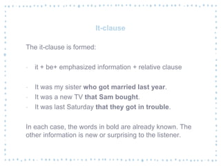 It-clause
The it-clause is formed:
‐ it + be+ emphasized information + relative clause
‐ It was my sister who got married last year.
‐ It was a new TV that Sam bought.
‐ It was last Saturday that they got in trouble.
In each case, the words in bold are already known. The
other information is new or surprising to the listener.
 