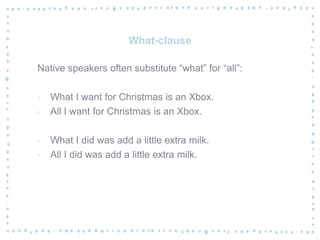 What-clause
Native speakers often substitute “what” for “all”:
‐ What I want for Christmas is an Xbox.
‐ All I want for Christmas is an Xbox.
‐ What I did was add a little extra milk.
‐ All I did was add a little extra milk.
 