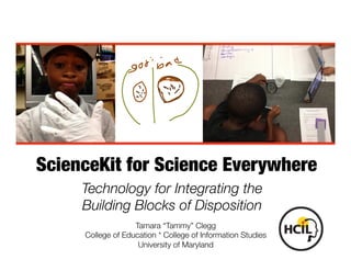ScienceKit for Science Everywhere 
Technology for Integrating the 
Building Blocks of Disposition 
Tamara “Tammy” Clegg 
College of Education * College of Information Studies 
University of Maryland 
 