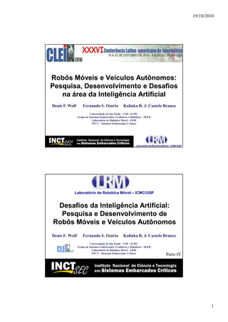 19/10/2010




Robôs Móveis e Veículos Autônomos:
Pesquisa, Desenvolvimento e Desafios
   na área da Inteligência Artificial
Denis F. Wolf       Fernando S. Osório               Kalinka R. J. Castelo Branco
                          Universidade de São Paulo – USP - ICMC
                Grupo de Sistemas Embarcados, Evolutivos e Robóticos - SEER
                           Laboratório de Robótica Móvel - LRM
                            INCT – Sistemas Embarcados Críticos




                                                                              CLEI 2010
                                                                                #1




            Laboratório de Robótica Móvel – ICMC/USP


 Desafios da Inteligência Artificial:
  Pesquisa e Desenvolvimento de
Robôs Móveis e Veículos Autônomos
Denis F. Wolf       Fernando S. Osório               Kalinka R. J. Castelo Branco
                          Universidade de São Paulo – USP - ICMC
                Grupo de Sistemas Embarcados, Evolutivos e Robóticos - SEER
                           Laboratório de Robótica Móvel - LRM
                            INCT – Sistemas Embarcados Críticos
                                                                              Parte IV


                                                                              CLEI 2010
                                                                                #2




                                                                                                  1
 