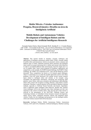 Robôs Móveis e Veículos Autônomos:
Pesquisa, Desenvolvimento e Desafios na área da
Inteligência Artificial
Mobile Robots and Autonomous Vehicles:
Development of Intelligent Robots and the
Challenges for Artificial Intelligence Research
Fernando Santos Osório, Denis Fernando Wolf , Kalinka R. L. J. Castelo Branco
USP / ICMC – Universidade de São Paulo – Inst. de Ciências Matemáticas e de Computação
LRM – Laboratório de Robótica Móvel – INCT-SEC Inst. em Sistemas Embarcados Críticos
13560-970 São Carlos/SP, Brasil
{ fosorio, denis, kalinka } @ icmc.usp.br
Abstract. This tutorial intends to introduce concepts, techniques and
applications of intelligent autonomous mobile robots. Firstly, concepts related
to mobile robots and autonomous vehicles are presented: sensors, actuators and
different types of robots. Important questions about autonomy and intelligent
robot control are posed, discussing how to define and execute robot behaviors
in order to accomplish different tasks autonomously, from the simple ones to a
set of complex tasks. Some recent proposed AI problems, applications and
competitions, as for example, the DARPA Grand Challenge, the DARPA Urban
Challenge, the TORCS AI Competition (CEC, CIG) and the RoboCup will be
discussed. These competitions are known as AI research grand challenges,
where it is interesting to us to study the possible approaches used to solve these
problems. From this initial discussion will emerge several current research
topics related to intelligent robots and vehicles, as for example: using
incomplete and approximate information; classifying and recognizing input
patterns; sensor fusion; robot pose estimation and maintenance; path planning;
robust robot control and navigation avoiding obstacles; multi-robotic systems
interaction. Therefore, a special attention will be provided to Machine Learning
methods, especially to Artificial Neural Networks and Genetic Algorithms,
used to implement robust intelligent robot behaviors. Besides that, machine
vision techniques will be also discussed since these techniques are also very
important in the context of mobile robots. Then, the last part of this tutorial is
reserved to the presentation of the INCT-SEC (National Science and
Technology Institute on Embedded Critical Systems) research developments:
indoor service robots, unmanned terrestrial vehicles and unmanned aerial
vehicles. Finally, the new challenges and perspectives in the intelligent mobile
robots and vehicles research field will be discussed.
Keywords: Intelligent Robots, Mobile Autonomous Robots, Autonomous
Vehicles, UGVs and UAVs, Simulation, Artificial Intelligence, Machine Learning
 