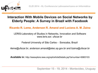 CLEI 2014 - XL Conferencia Latinoamericana en Informática
Interaction With Mobile Devices on Social Networks by
Elderly People: A Survey in Brazil with Facebook
Ricardo R. Leme, Anderson R. Amaral and Luciana A. M. Zaina
LERIS-Laboratory of Studies in Networks, Innovation and Software
www.leris.sor. ufscar.br
Federal University of São Carlos - Sorocaba, Brazil
rleme@ufscar.br, anderson.amaral@etec.sp.gov.br and lzaina@ufscar.br
Available in: http://ieeexplore.ieee.org/xpl/articleDetails.jsp?arnumber=6965103
September 15 - 19, 2014 - Montevideo, Uruguay
 