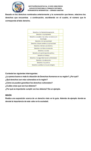 INSTITUCIÓN EDUCATIVA No. 15 SEDE LOMA FRESCA
GUÍA DE ESTUDIO PARA EL TRABAJO A DISTANCIA
HERRAMIENTAS INFORMÀTICAS – JORNADA SABATINA
Basado en los derechos nombrados anteriormente y la numeración que tienen, relaciona los
derechos que encuentras a continuación, escribiendo en el cuadro, el número que le
corresponda al lado derecho.
Conteste los siguientes interrogantes:
¿Le parece buena o mala la situación de Derechos Humanos en su región? ¿Por qué?
¿Qué derechos son más vulnerados en la región?
¿Cómo se pueden garantizar los derechos vulnerados?
¿Cuáles crees que son tus deberes?
¿Por qué es importante cumplir con los deberes? Da un ejemplo.
MISIÓN
Realiza una exposición acerca de un derecho visto en la guía. Además de ejemplo donde se
denote la importancia de este valor en la sociedad.
Derecho
Derecho a la libertad de expresión
No.
Derecho a la propiedad
Derecho a acceder a las artes, la ciencia y la
tecnología.
Derecho a la nacionalidad
Derecho al buen nombre y la privacidad
Derecho a formar una familia.
Derecho a la libre circulación
Derecho a la vida
Derecho a la participación política
Derecho al trabajo
Derecho a la seguridad social y el bienestar
Derecho a la educación
Derecho a la justicia
Derecho a profesar o no una religión.
 