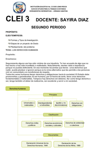 INSTITUCIÓN EDUCATIVA No. 15 SEDE LOMA FRESCA
GUÍA DE ESTUDIO PARA EL TRABAJO A DISTANCIA
HERRAMIENTAS INFORMÀTICAS – JORNADA SABATINA
CLEI 3 DOCENTE: SAYIRA DIAZ
SEGUNDO PERIODO
PROPÓSITO:
EJES TEMÁTICOS:
Formas y Tipos de Investigación.
Etapas de un proyecto de Grado
Planteamiento del problema
TEMA: LOS DERECHOS HUMANOS
Propósito:
Enseñanza:
Seguramente alguna vez has sido víctima de una injusticia. Te han acusado de algo que no
has hecho o has sido humillado o maltratado. Naturalmente, sientes rabia e impotencia
porque no puedes defenderte. En ese momento recuerdas que tienes unos derechos que
nadie puede pisotear o ignorar porque es la única alternativa que les permite a las personas
vivir en comunidad y en condiciones de respeto.
Todos los seres humanos tienen derechos y obligaciones hacia la sociedad. El Estado debe
promoverlos y garantizarlos. El ser humano, por el hecho de serlo, tiene unos derechos
fundamentales e inalienables. Tampoco hay derechos sin deberes. Así como tengo derecho a
ser, tengo también el deber de realizarme, ser excelente y servir a mi sociedad.
Universales e
inalienables
Interdependientes
e indivisibles
Iguales y no
discriminatorios
Derechos con
obligaciones
Derechos humanos
Principios
Derechos civiles
y políticos
Clasificación
Derechos económicos,
sociales y culturales
Derechos de solidaridad
o colectivos
Declaración Universal de los
Derechos Humanos, 1948
Documentos
Declaración de los
Derechos de los Niños, 1989
 