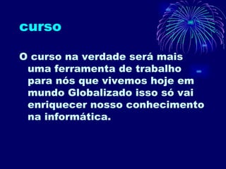 curso O curso na verdade será mais uma ferramenta de trabalho para nós que vivemos hoje em mundo Globalizado isso só vai enriquecer nosso conhecimento na informática. 