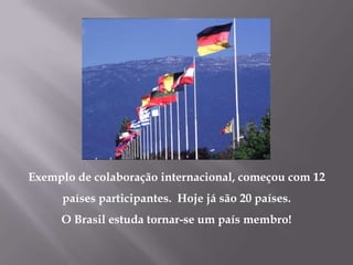 Exemplo de colaboração internacional, começou com 12
     países participantes. Hoje já são 20 países.
     O Brasil estuda tornar-se um país membro!
 