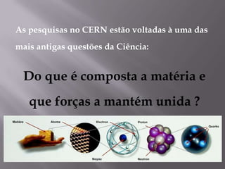 As pesquisas no CERN estão voltadas à uma das
mais antigas questões da Ciência:


 Do que é composta a matéria e
   que forças a mantém unida ?
 