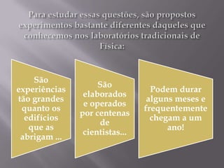 São
                    São
experiências                      Podem durar
                elaborados
tão grandes                      alguns meses e
                e operados
 quanto os                      frequentemente
               por centenas
  edifícios                       chegam a um
                    de
   que as                             ano!
                cientistas...
 abrigam ...
 