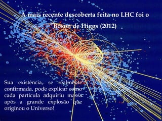 A mais recente descoberta feita no LHC foi o
                  Bóson de Higgs (2012)




Sua existência, se realmente
confirmada, pode explicar como
cada partícula adquiriu massa
após a grande explosão que
originou o Universo!
 