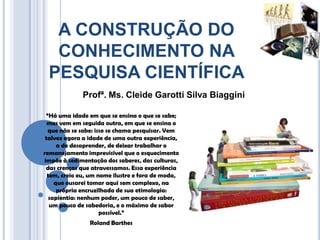 A CONSTRUÇÃO DO
  CONHECIMENTO NA
 PESQUISA CIENTÍFICA
             Profª. Ms. Cleide Garotti Silva Biaggini

 “Há uma idade em que se ensina o que se sabe;
  mas vem em seguida outra, em que se ensina o
  que não se sabe: isso se chama pesquisar. Vem
 talvez agora a idade de uma outra experiência,
      a de desaprender, de deixar trabalhar o
remanejamento imprevisível que o esquecimento
impõe à sedimentação dos saberes, das culturas,
 das crenças que atravessamos. Essa experiência
  tem, creio eu, um nome ilustre e fora de moda,
     que ousarei tomar aqui sem complexo, na
      própria encruzilhada de sua etimologia:
   sapientia: nenhum poder, um pouco de saber,
   um pouco de sabedoria, e o máximo de sabor
                     possível.”
                Roland Barthes
 