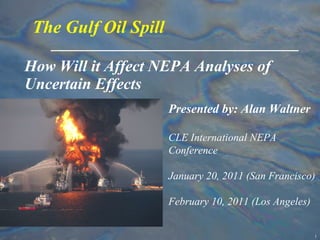 How Will it Affect NEPA Analyses of Uncertain Effects The Gulf Oil Spill Presented by: Alan Waltner CLE International NEPA Conference January 20, 2011 (San Francisco) February 10, 2011 (Los Angeles) 