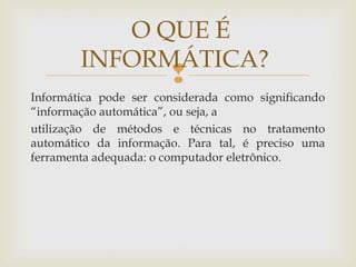 
Informática pode ser considerada como significando
“informação automática”, ou seja, a
utilização de métodos e técnicas no tratamento
automático da informação. Para tal, é preciso uma
ferramenta adequada: o computador eletrônico.
O QUE É
INFORMÁTICA?
 