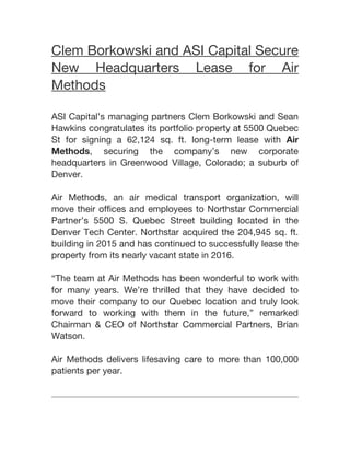 Clem Borkowski and ASI Capital Secure
New Headquarters Lease for Air
Methods
ASI Capital’s managing partners Clem Borkowski and Sean
Hawkins congratulates its portfolio property at 5500 Quebec
St for signing a 62,124 sq. ft. long-term lease with Air
Methods, securing the company’s new corporate
headquarters in Greenwood Village, Colorado; a suburb of
Denver.
Air Methods, an air medical transport organization, will
move their offices and employees to Northstar Commercial
Partner’s 5500 S. Quebec Street building located in the
Denver Tech Center. Northstar acquired the 204,945 sq. ft.
building in 2015 and has continued to successfully lease the
property from its nearly vacant state in 2016.
“The team at Air Methods has been wonderful to work with
for many years. We’re thrilled that they have decided to
move their company to our Quebec location and truly look
forward to working with them in the future,” remarked
Chairman & CEO of Northstar Commercial Partners, Brian
Watson.
Air Methods delivers lifesaving care to more than 100,000
patients per year.
 