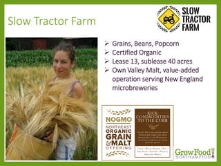 Slow Tractor Farm
 Grains, Beans, Popcorn
 Certified Organic
 Lease 13, sublease 40 acres
 Own Valley Malt, value-added
operation serving New England
microbreweries
 