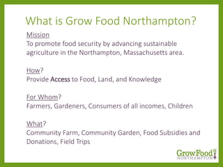 Mission
To promote food security by advancing sustainable
agriculture in the Northampton, Massachusetts area.
How?
Provide Access to Food, Land, and Knowledge
For Whom?
Farmers, Gardeners, Consumers of all incomes, Children
What?
Community Farm, Community Garden, Food Subsidies and
Donations, Field Trips
What is Grow Food Northampton?
 