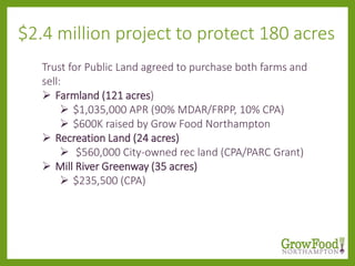Trust for Public Land agreed to purchase both farms and
sell:
 Farmland (121 acres)
 $1,035,000 APR (90% MDAR/FRPP, 10% CPA)
 $600K raised by Grow Food Northampton
 Recreation Land (24 acres)
 $560,000 City-owned rec land (CPA/PARC Grant)
 Mill River Greenway (35 acres)
 $235,500 (CPA)
$2.4 million project to protect 180 acres
 