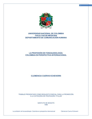 1




                      UNIVERSIDAD NACIONAL DE COLOMBIA
                            FACULTAD DE MEDICINA
                    DEPARTAMENTO DE COMUNICACIÓN HUMANA




                       LA PROFESIÓN DE FONOAUDIOLOGÍA:
                    COLOMBIA EN PERSPECTIVA INTERNACIONAL




                             CLEMENCIA CUERVO ECHEVERRI




         TRABAJO PRESENTADO COMO REQUISITO PARCIAL PARA LA PROMOCIÓN
                     A LA CATEGORÍA DE PROFESORA TITULAR



                                        SANTA FE DE BOGOTÁ
                                               1998



La profesión de fonoaudiología: Colombia en perspectiva internacional   Clemencia Cuervo Echeverri
 