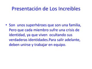 Presentación de Los Increibles

• Son unos superhéroes que son una familia,
  Pero que cada miembro sufre una crisis de
  identidad, ya que viven ocultando sus
  verdaderas identidades.Para salir adelante,
  deben unirse y trabajar en equipo.
 