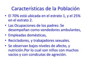 Características de la Población
• El 70% está ubicada en el estrato 1, y el 25%
  en el estrato 2.
• Las Ocupaciones de los padres: Se
  desempeñan como vendedores ambulantes,
• Empleadas domésticas,
• Recicladores, y trabajadores sexuales.
• Se observan bajos niveles de afecto, y
  nutrición.Por lo cual son niños con muchos
  vacios y con condcutas de agreción.
 