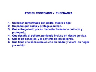 POR SU CONTENIDO Y ENSEÑANZA


1. Un hogar conformado con padre, madre e hijo
2. Un padre que cuida y protege a su hijo.
3. Que entrega todo por su bienestar buscando cuidarlo y
   protegerlo.
4. Que desafía el peligro, poniendo incluso en riesgo su vida,
5. Que le da consejos, y le advierte de los peligros,
6. Que tiene una sana relación con su madre y valora su hogar
   y a su hijo.
 