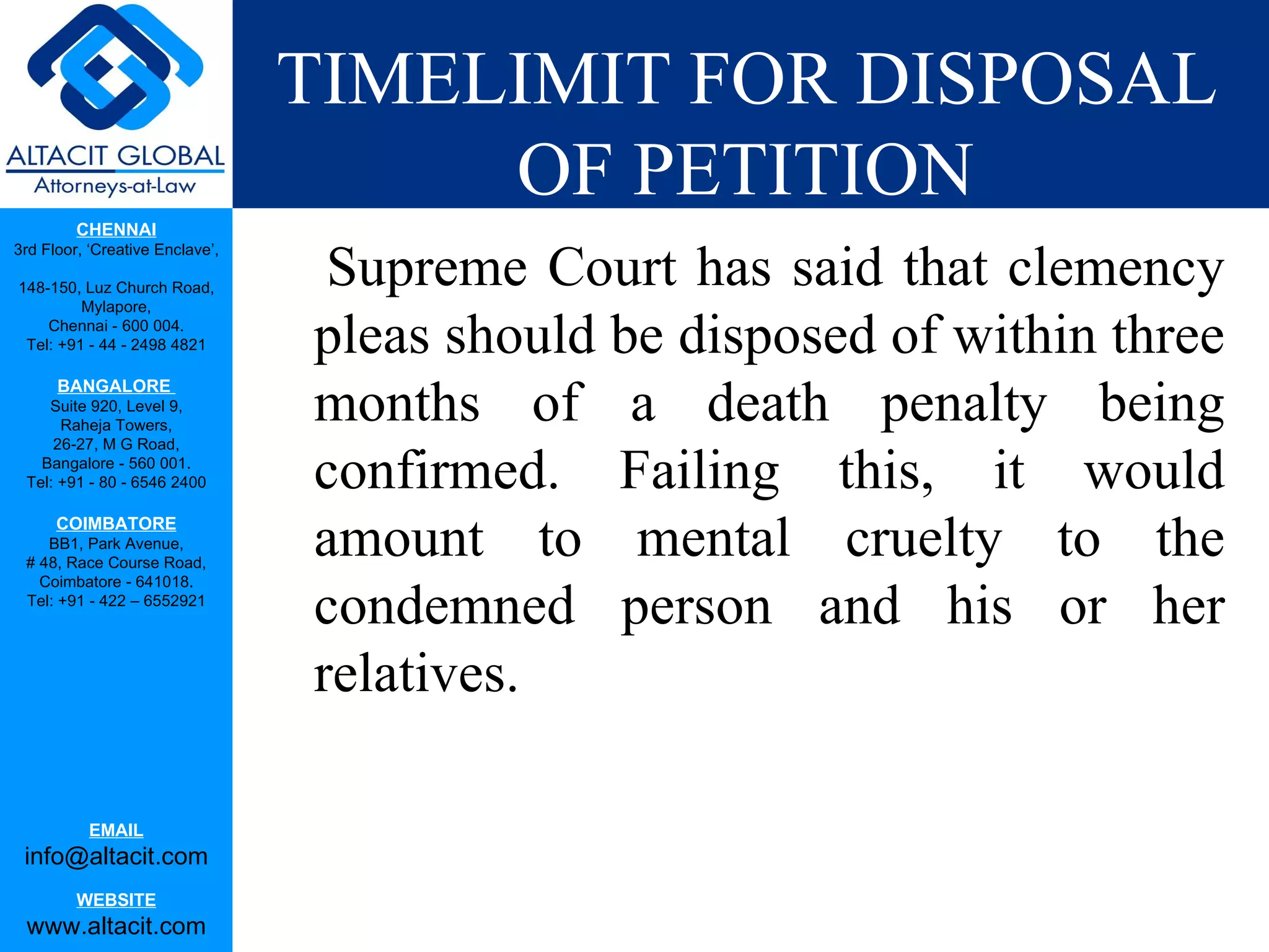 TIMELIMIT FOR DISPOSAL OF PETITION Supreme Court has said that clemency pleas should be disposed of within three months of a death penalty being confirmed. Failing this, it would amount to mental cruelty to the condemned person and his or her relatives. 