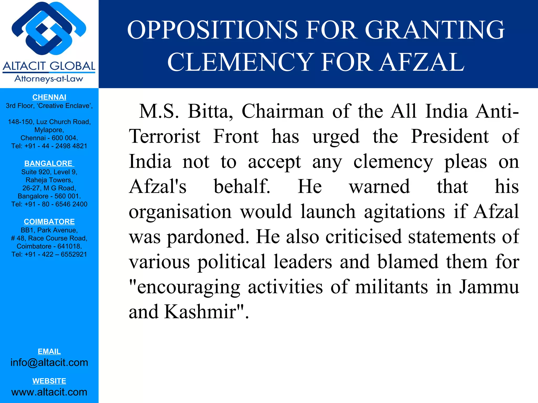 OPPOSITIONS FOR GRANTING CLEMENCY FOR AFZAL M.S. Bitta, Chairman of the All India Anti-Terrorist Front has urged the President of India not to accept any clemency pleas on Afzal's behalf. He warned that his organisation would launch agitations if Afzal was pardoned. He also criticised statements of various political leaders and blamed them for "encouraging activities of militants in Jammu and Kashmir". 