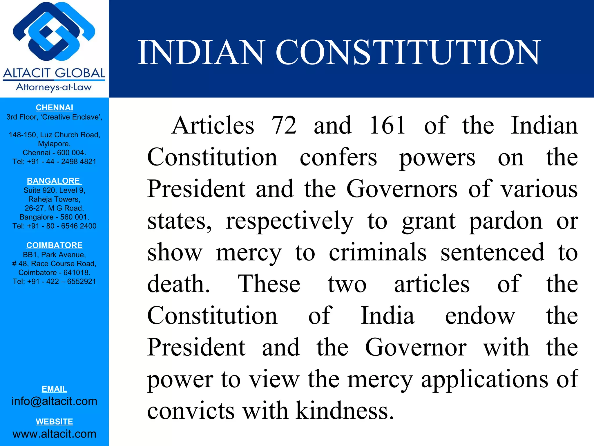 INDIAN CONSTITUTION Articles 72 and 161 of the Indian Constitution confers powers on the President and the Governors of various states, respectively to grant pardon or show mercy to criminals sentenced to death. These two articles of the Constitution of India endow the President and the Governor with the power to view the mercy applications of convicts with kindness.  