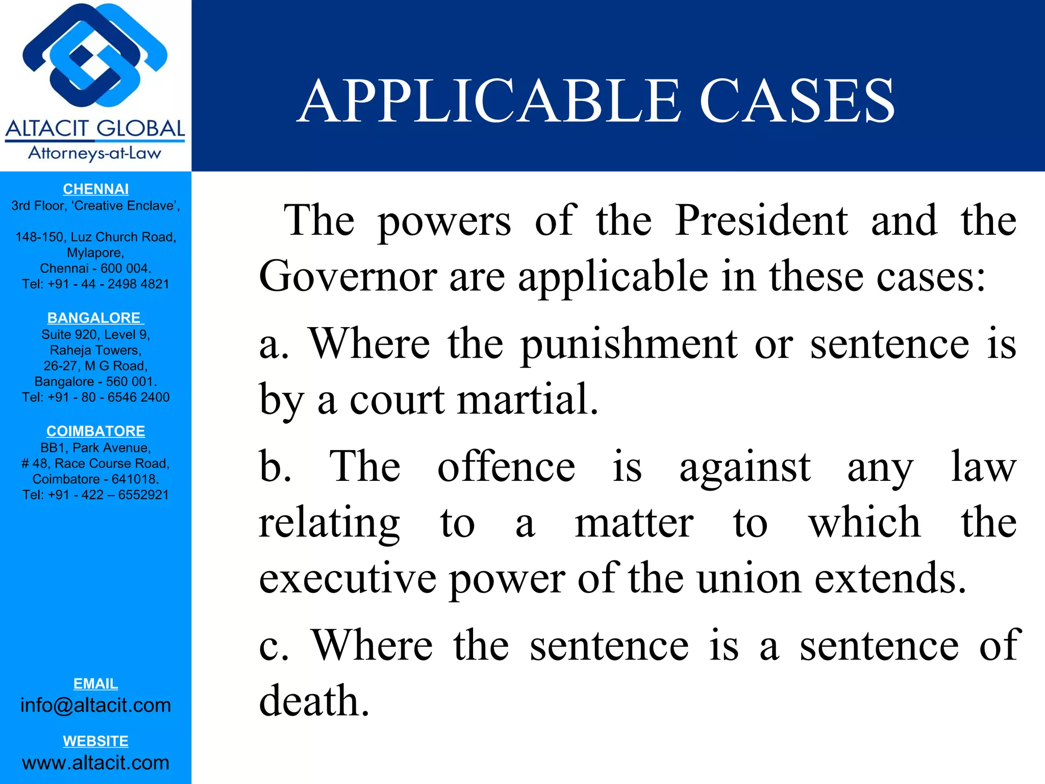 APPLICABLE CASES The powers of the President and the Governor are applicable in these cases: a. Where the punishment or sentence is by a court martial.  b. The offence is against any law relating to a matter to which the executive power of the union extends.  c. Where the sentence is a sentence of death.  