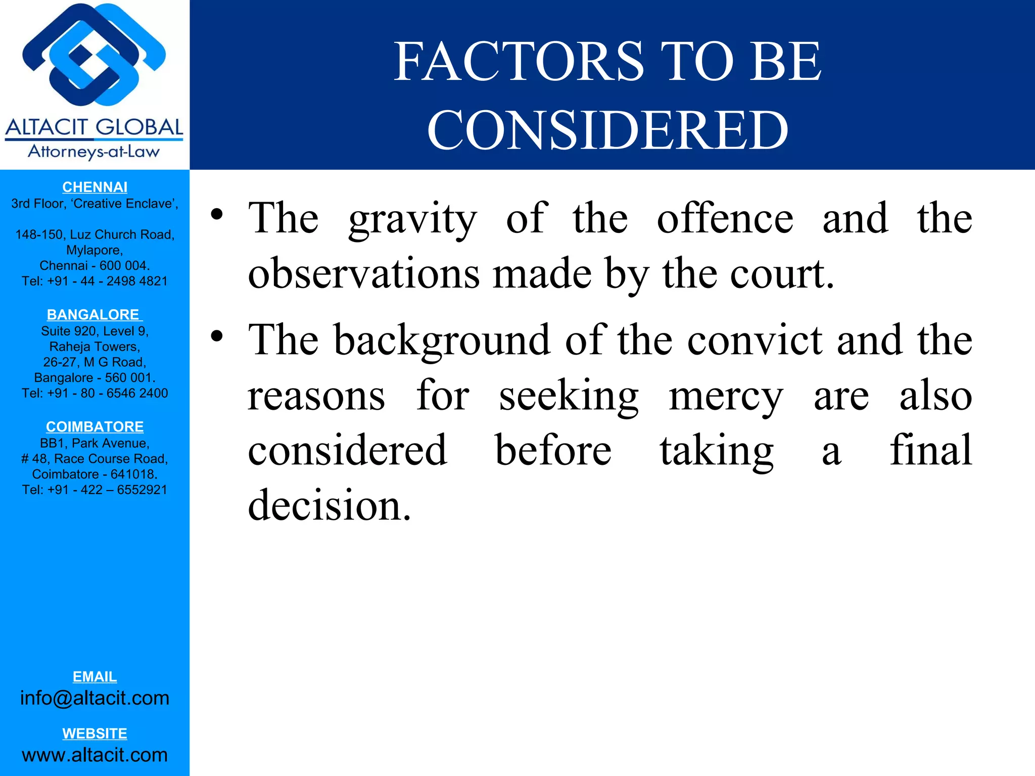 FACTORS TO BE CONSIDERED The gravity of the offence and the observations made by the court. The background of the convict and the reasons for seeking mercy are also considered before taking a final decision.  