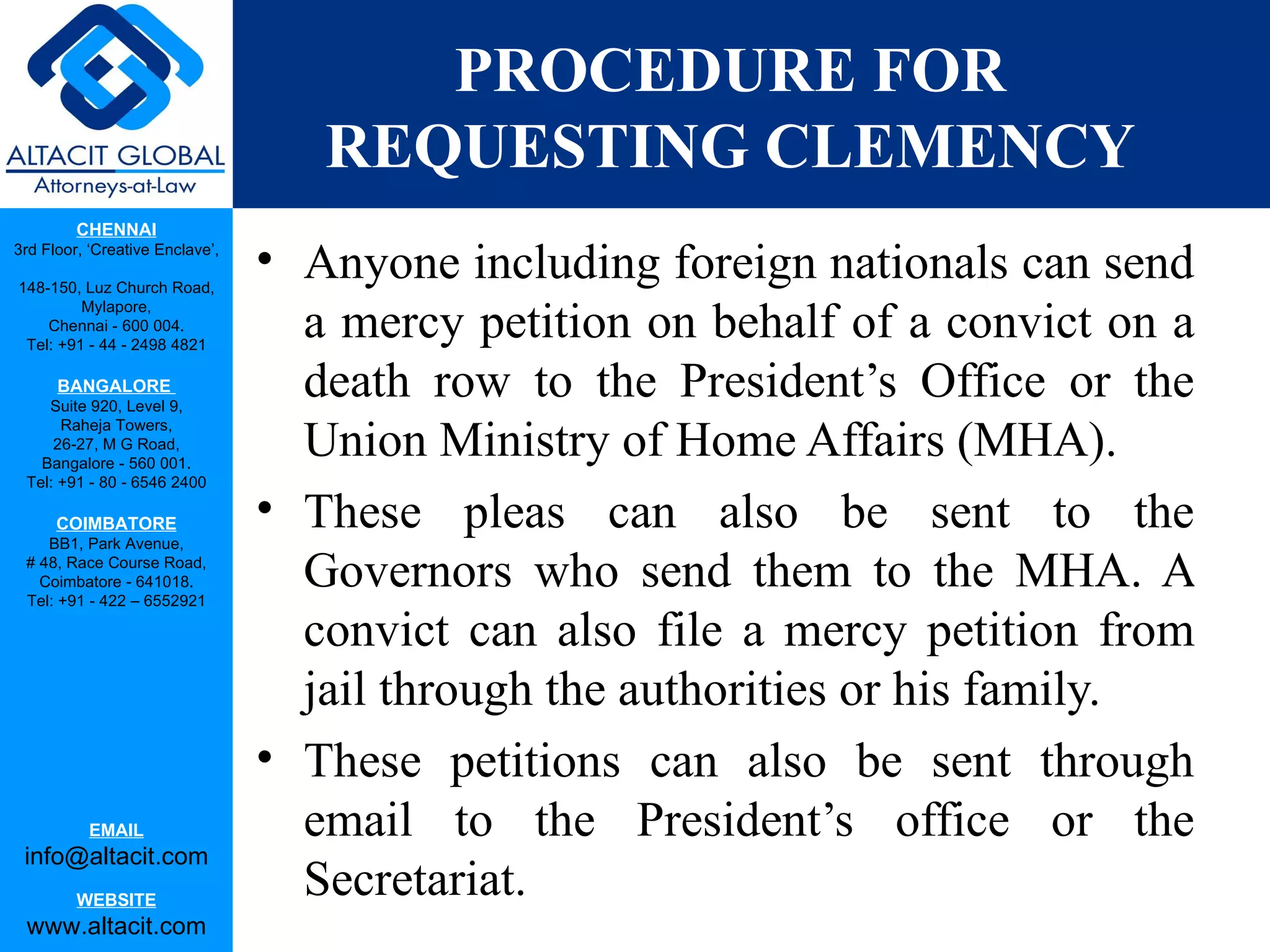 PROCEDURE FOR REQUESTING CLEMENCY Anyone including foreign nationals can send a mercy petition on behalf of a convict on a death row to the President’s Office or the Union Ministry of Home Affairs (MHA).  These pleas can also be sent to the Governors who send them to the MHA. A convict can also file a mercy petition from jail through the authorities or his family.  These petitions can also be sent through email to the President’s office or the Secretariat. 