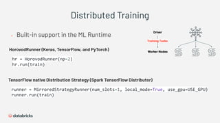 Distributed Training
▪ Built-in support in the ML Runtime
TensorFlow native Distribution Strategy (Spark TensorFlow Distributor)
HorovodRunner (Keras, TensorFlow, and PyTorch) Worker Nodes
Driver
Training Tasks
 