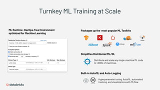 ML Runtime: DevOps-free Environment
optimized for Machine Learning
Packages up the most popular ML Toolkits
Simpliﬁes Distributed ML/DL
Distribute and scale any single-machine ML code
to 1,000’s of machines.
Built-in AutoML and Auto-Logging
Hyperparameter tuning, AutoML, automated
tracking, and visualizations with MLﬂow
Turnkey ML Training at Scale
 